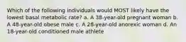 Which of the following individuals would MOST likely have the lowest basal metabolic rate? a. A 38-year-old pregnant woman b. A 48-year-old obese male c. A 28-year-old anorexic woman d. An 18-year-old conditioned male athlete