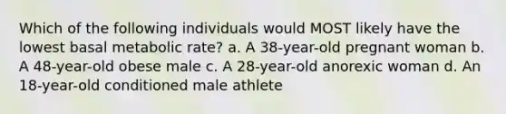 Which of the following individuals would MOST likely have the lowest basal metabolic rate? a. A 38-year-old pregnant woman b. A 48-year-old obese male c. A 28-year-old anorexic woman d. An 18-year-old conditioned male athlete