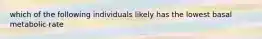 which of the following individuals likely has the lowest basal metabolic rate