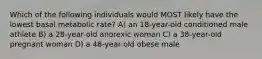 Which of the following individuals would MOST likely have the lowest basal metabolic rate? A) an 18-year-old conditioned male athlete B) a 28-year-old anorexic woman C) a 38-year-old pregnant woman D) a 48-year-old obese male