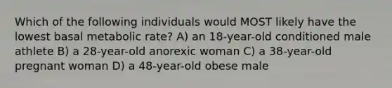 Which of the following individuals would MOST likely have the lowest basal metabolic rate? A) an 18-year-old conditioned male athlete B) a 28-year-old anorexic woman C) a 38-year-old pregnant woman D) a 48-year-old obese male