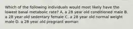 Which of the following individuals would most likely have the lowest basal metabolic rate? A. a 28 year old conditioned male B. a 28 year old sedentary female C. a 28 year old normal weight male D. a 28 year old pregnant woman