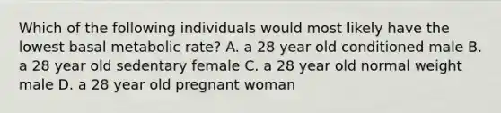 Which of the following individuals would most likely have the lowest basal metabolic rate? A. a 28 year old conditioned male B. a 28 year old sedentary female C. a 28 year old normal weight male D. a 28 year old pregnant woman