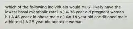 Which of the following individuals would MOST likely have the lowest basal metabolic rate? a.) A 38 year old pregnant woman b.) A 48 year old obese male c.) An 18 year old conditioned male athlete d.) A 28 year old anorexic woman