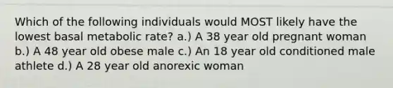 Which of the following individuals would MOST likely have the lowest basal metabolic rate? a.) A 38 year old pregnant woman b.) A 48 year old obese male c.) An 18 year old conditioned male athlete d.) A 28 year old anorexic woman