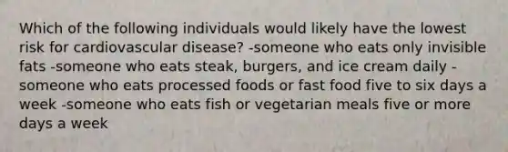 Which of the following individuals would likely have the lowest risk for cardiovascular disease? -someone who eats only invisible fats -someone who eats steak, burgers, and ice cream daily -someone who eats processed foods or fast food five to six days a week -someone who eats fish or vegetarian meals five or more days a week