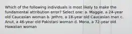 Which of the following individuals is most likely to make the fundamental attribution error? Select one: a. Maggie, a 24-year old Caucasian woman b. Jethro, a 18-year old Caucasian man c. Anut, a 46-year old Pakistani woman d. Mona, a 72-year old Hawaiian woman