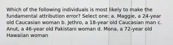 Which of the following individuals is most likely to make the fundamental attribution error? Select one: a. Maggie, a 24-year old Caucasian woman b. Jethro, a 18-year old Caucasian man c. Anut, a 46-year old Pakistani woman d. Mona, a 72-year old Hawaiian woman