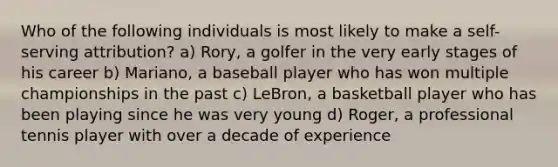 Who of the following individuals is most likely to make a self-serving attribution? a) Rory, a golfer in the very early stages of his career b) Mariano, a baseball player who has won multiple championships in the past c) LeBron, a basketball player who has been playing since he was very young d) Roger, a professional tennis player with over a decade of experience