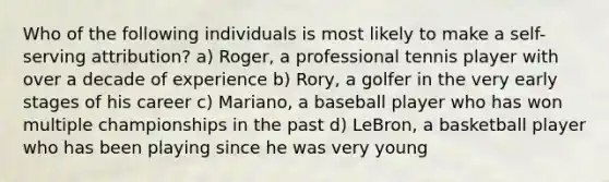 Who of the following individuals is most likely to make a self-serving attribution? a) Roger, a professional tennis player with over a decade of experience b) Rory, a golfer in the very early stages of his career c) Mariano, a baseball player who has won multiple championships in the past d) LeBron, a basketball player who has been playing since he was very young