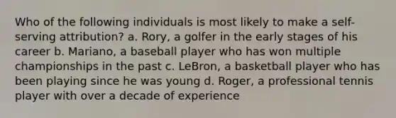 Who of the following individuals is most likely to make a self-serving attribution? a. Rory, a golfer in the early stages of his career b. Mariano, a baseball player who has won multiple championships in the past c. LeBron, a basketball player who has been playing since he was young d. Roger, a professional tennis player with over a decade of experience