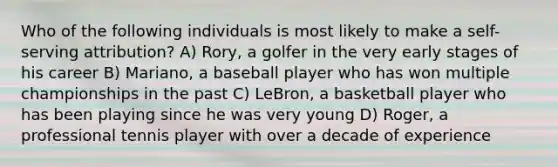 Who of the following individuals is most likely to make a self-serving attribution? A) Rory, a golfer in the very early stages of his career B) Mariano, a baseball player who has won multiple championships in the past C) LeBron, a basketball player who has been playing since he was very young D) Roger, a professional tennis player with over a decade of experience