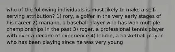 who of the following individuals is most likely to make a self-serving attribution? 1) rory, a golfer in the very early stages of his career 2) mariano, a baseball player who has won multiple championships in the past 3) roger, a professional tennis player with over a decade of experience 4) lebron, a basketball player who has been playing since he was very young