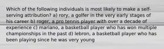 Which of the following individuals is most likely to make a self-serving attribution? a) rory, a golfer in the very early stages of his career b) roger, a pro tennis player with over a decade of experience c) mariano, a basketball player who has won multiple championships in the past d) lebron, a basketball player who has been playing since he was very young