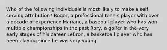 Who of the following individuals is most likely to make a self-serving attribution? Roger, a professional tennis player with over a decade of experience Mariano, a baseball player who has won multiple championships in the past Rory, a golfer in the very early stages of his career LeBron, a basketball player who has been playing since he was very young