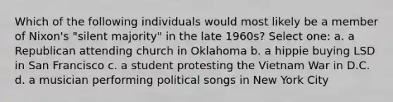 Which of the following individuals would most likely be a member of Nixon's "silent majority" in the late 1960s? Select one: a. a Republican attending church in Oklahoma b. a hippie buying LSD in San Francisco c. a student protesting the Vietnam War in D.C. d. a musician performing political songs in New York City