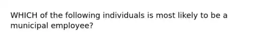 WHICH of the following individuals is most likely to be a municipal employee?