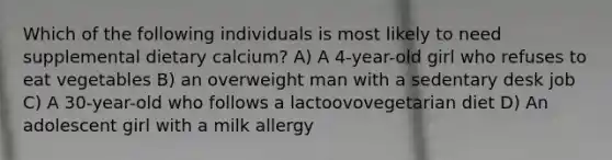 Which of the following individuals is most likely to need supplemental dietary calcium? A) A 4-year-old girl who refuses to eat vegetables B) an overweight man with a sedentary desk job C) A 30-year-old who follows a lactoovovegetarian diet D) An adolescent girl with a milk allergy