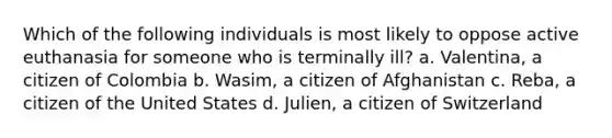 Which of the following individuals is most likely to oppose active euthanasia for someone who is terminally ill? a. Valentina, a citizen of Colombia b. Wasim, a citizen of Afghanistan c. Reba, a citizen of the United States d. Julien, a citizen of Switzerland