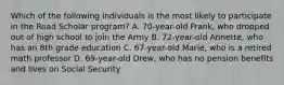 Which of the following individuals is the most likely to participate in the Road Scholar program? A. 70-year-old Frank, who dropped out of high school to join the Army B. 72-year-old Annette, who has an 8th grade education C. 67-year-old Marie, who is a retired math professor D. 69-year-old Drew, who has no pension benefits and lives on Social Security