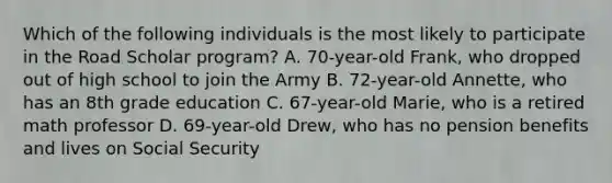 Which of the following individuals is the most likely to participate in the Road Scholar program? A. 70-year-old Frank, who dropped out of high school to join the Army B. 72-year-old Annette, who has an 8th grade education C. 67-year-old Marie, who is a retired math professor D. 69-year-old Drew, who has no pension benefits and lives on Social Security