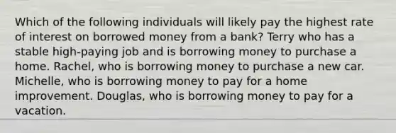 Which of the following individuals will likely pay the highest rate of interest on borrowed money from a bank? Terry who has a stable high-paying job and is borrowing money to purchase a home. Rachel, who is borrowing money to purchase a new car. Michelle, who is borrowing money to pay for a home improvement. Douglas, who is borrowing money to pay for a vacation.