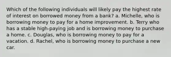 Which of the following individuals will likely pay the highest rate of interest on borrowed money from a bank? a. Michelle, who is borrowing money to pay for a home improvement. b. Terry who has a stable high-paying job and is borrowing money to purchase a home. c. Douglas, who is borrowing money to pay for a vacation. d. Rachel, who is borrowing money to purchase a new car.