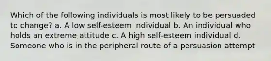 Which of the following individuals is most likely to be persuaded to change? a. A low self-esteem individual b. An individual who holds an extreme attitude c. A high self-esteem individual d. Someone who is in the peripheral route of a persuasion attempt