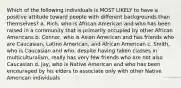 Which of the following individuals is MOST LIKELY to have a positive attitude toward people with different backgrounds than themselves?​ a. ​Rich, who is African American and who has been raised in a community that is primarily occupied by other African Americans b. ​Connor, who is Asian American and has friends who are Caucasian, Latino American, and African American c. ​Smith, who is Caucasian and who, despite having taken classes in multiculturalism, really has very few friends who are not also Caucasian d. ​Jay, who is Native American and who has been encouraged by his elders to associate only with other Native American individuals