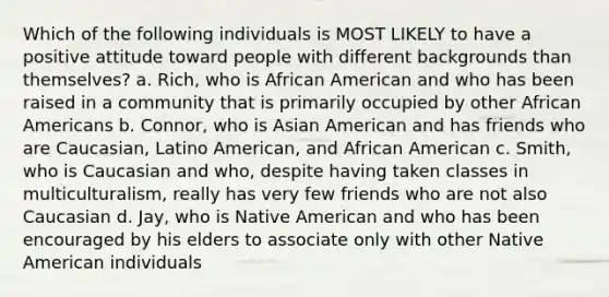 Which of the following individuals is MOST LIKELY to have a positive attitude toward people with different backgrounds than themselves?​ a. ​Rich, who is African American and who has been raised in a community that is primarily occupied by other African Americans b. ​Connor, who is Asian American and has friends who are Caucasian, Latino American, and African American c. ​Smith, who is Caucasian and who, despite having taken classes in multiculturalism, really has very few friends who are not also Caucasian d. ​Jay, who is Native American and who has been encouraged by his elders to associate only with other Native American individuals