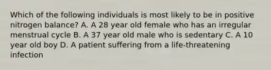 Which of the following individuals is most likely to be in positive nitrogen balance? A. A 28 year old female who has an irregular menstrual cycle B. A 37 year old male who is sedentary C. A 10 year old boy D. A patient suffering from a life-threatening infection