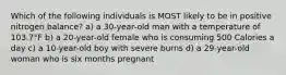 Which of the following individuals is MOST likely to be in positive nitrogen balance? a) a 30-year-old man with a temperature of 103.7°F b) a 20-year-old female who is consuming 500 Calories a day c) a 10-year-old boy with severe burns d) a 29-year-old woman who is six months pregnant