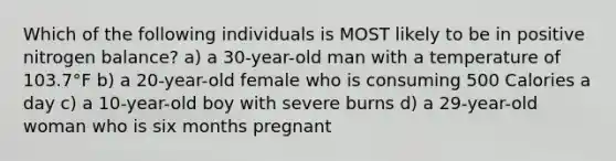 Which of the following individuals is MOST likely to be in positive nitrogen balance? a) a 30-year-old man with a temperature of 103.7°F b) a 20-year-old female who is consuming 500 Calories a day c) a 10-year-old boy with severe burns d) a 29-year-old woman who is six months pregnant