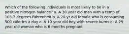 Which of the following individuals is most likely to be in a positive nitrogen balance? a. A 30 year old man with a temp of 103.7 degrees Fahrenheit b. A 20 yr old female who is consuming 500 calories a day c. A 10 year old boy with severe burns d. A 29 year old woman who is 6 months pregnant