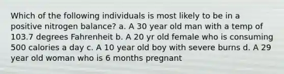 Which of the following individuals is most likely to be in a positive nitrogen balance? a. A 30 year old man with a temp of 103.7 degrees Fahrenheit b. A 20 yr old female who is consuming 500 calories a day c. A 10 year old boy with severe burns d. A 29 year old woman who is 6 months pregnant