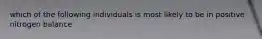 which of the following individuals is most likely to be in positive nitrogen balance