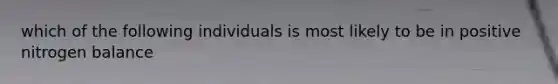 which of the following individuals is most likely to be in positive nitrogen balance