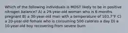 Which of the following individuals is MOST likely to be in positive nitrogen balance? A) a 29-year-old woman who is 6 months pregnant B) a 30-year-old man with a temperature of 103.7°F C) a 20-year-old female who is consuming 500 calories a day D) a 10-year-old boy recovering from severe burn