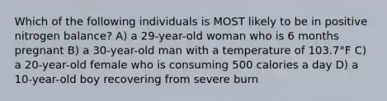 Which of the following individuals is MOST likely to be in positive nitrogen balance? A) a 29-year-old woman who is 6 months pregnant B) a 30-year-old man with a temperature of 103.7°F C) a 20-year-old female who is consuming 500 calories a day D) a 10-year-old boy recovering from severe burn