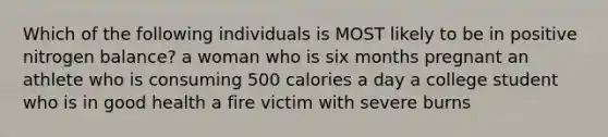 Which of the following individuals is MOST likely to be in positive nitrogen balance? a woman who is six months pregnant an athlete who is consuming 500 calories a day a college student who is in good health a fire victim with severe burns