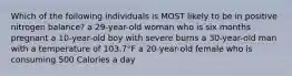 Which of the following individuals is MOST likely to be in positive nitrogen balance? a 29-year-old woman who is six months pregnant a 10-year-old boy with severe burns a 30-year-old man with a temperature of 103.7°F a 20-year-old female who is consuming 500 Calories a day