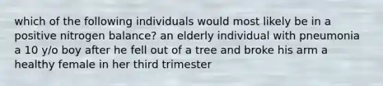 which of the following individuals would most likely be in a positive nitrogen balance? an elderly individual with pneumonia a 10 y/o boy after he fell out of a tree and broke his arm a healthy female in her third trimester