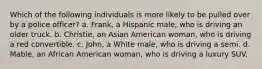 Which of the following individuals is more likely to be pulled over by a police officer? a. Frank, a Hispanic male, who is driving an older truck. b. Christie, an Asian American woman, who is driving a red convertible. c. John, a White male, who is driving a semi. d. Mable, an African American woman, who is driving a luxury SUV.