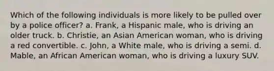 Which of the following individuals is more likely to be pulled over by a police officer? a. Frank, a Hispanic male, who is driving an older truck. b. Christie, an Asian American woman, who is driving a red convertible. c. John, a White male, who is driving a semi. d. Mable, an African American woman, who is driving a luxury SUV.