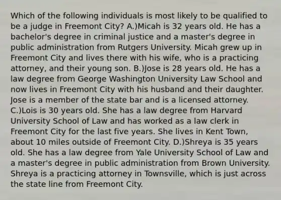 Which of the following individuals is most likely to be qualified to be a judge in Freemont City? A.)Micah is 32 years old. He has a bachelor's degree in criminal justice and a master's degree in public administration from Rutgers University. Micah grew up in Freemont City and lives there with his wife, who is a practicing attorney, and their young son. B.)Jose is 28 years old. He has a law degree from George Washington University Law School and now lives in Freemont City with his husband and their daughter. Jose is a member of the state bar and is a licensed attorney. C.)Lois is 30 years old. She has a law degree from Harvard University School of Law and has worked as a law clerk in Freemont City for the last five years. She lives in Kent Town, about 10 miles outside of Freemont City. D.)Shreya is 35 years old. She has a law degree from Yale University School of Law and a master's degree in public administration from Brown University. Shreya is a practicing attorney in Townsville, which is just across the state line from Freemont City.