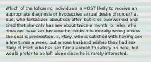 Which of the following individuals is MOST likely to receive an appropriate diagnosis of hypoactive sexual desire disorder? a. Sue, who fantasizes about sex often but is so overworked and tired that she only has sex about twice a month. b. John, who does not have sex because he thinks it is morally wrong unless the goal is procreation. c. Mary, who is satisfied with having sex a few times a week, but whose husband wishes they had sex daily. d. Fred, who has sex twice a week to satisfy his wife, but would prefer to be left alone since he is rarely interested.