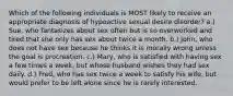 Which of the following individuals is MOST likely to receive an appropriate diagnosis of hypoactive sexual desire disorder? a.) Sue, who fantasizes about sex often but is so overworked and tired that she only has sex about twice a month. b.) John, who does not have sex because he thinks it is morally wrong unless the goal is procreation. c.) Mary, who is satisfied with having sex a few times a week, but whose husband wishes they had sex daily. d.) Fred, who has sex twice a week to satisfy his wife, but would prefer to be left alone since he is rarely interested.