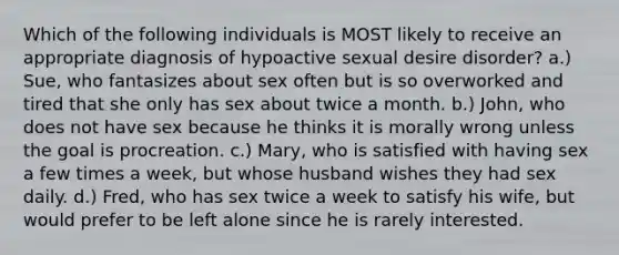 Which of the following individuals is MOST likely to receive an appropriate diagnosis of hypoactive sexual desire disorder? a.) Sue, who fantasizes about sex often but is so overworked and tired that she only has sex about twice a month. b.) John, who does not have sex because he thinks it is morally wrong unless the goal is procreation. c.) Mary, who is satisfied with having sex a few times a week, but whose husband wishes they had sex daily. d.) Fred, who has sex twice a week to satisfy his wife, but would prefer to be left alone since he is rarely interested.