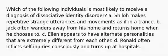 Which of the following individuals is most likely to receive a diagnosis of dissociative identity disorder? a. Shiloh makes repetitive strange utterances and movements as if in a trance. b. jack often wanders away from his home and returns home when he chooses to. c. Ellen appears to have alternate personalities that are extremely different from each other. d. Ronald often inflicts self-injuries consciously and turns up at hospitals.