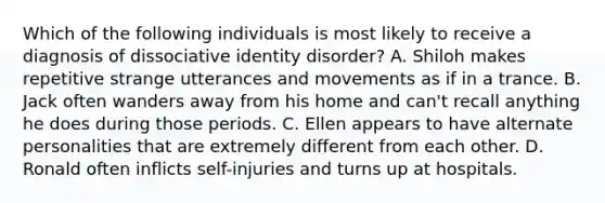 Which of the following individuals is most likely to receive a diagnosis of dissociative identity disorder? A. Shiloh makes repetitive strange utterances and movements as if in a trance. B. Jack often wanders away from his home and can't recall anything he does during those periods. C. Ellen appears to have alternate personalities that are extremely different from each other. D. Ronald often inflicts self-injuries and turns up at hospitals.